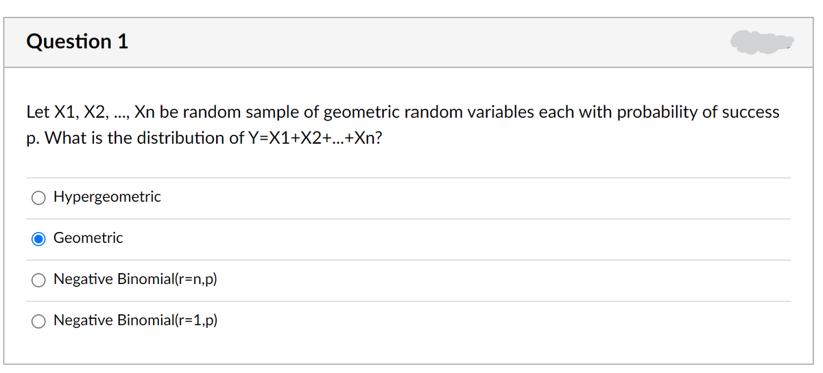 Question 1
Let X1, X2,
Xn be random sample of geometric random variables each with probability of success
p. What is the distribution of Y=X1+X2+...+Xn?
Hypergeometric
Geometric
Negative Binomial(r=n,p)
Negative Binomial(r=1,p)
