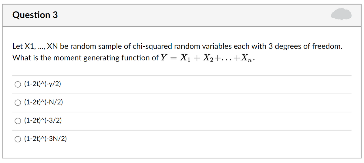 Question 3
Let X1,
XN be random sample of chi-squared random variables each with 3 degrees of freedom.
....
What is the moment generating function of Y= X1 + X2+...+Xn.
(1-2t)^(-y/2)
O (1-2t)^(-N/2)
O (1-2t)^(-3/2)
O (1-2t)^(-3N/2)
