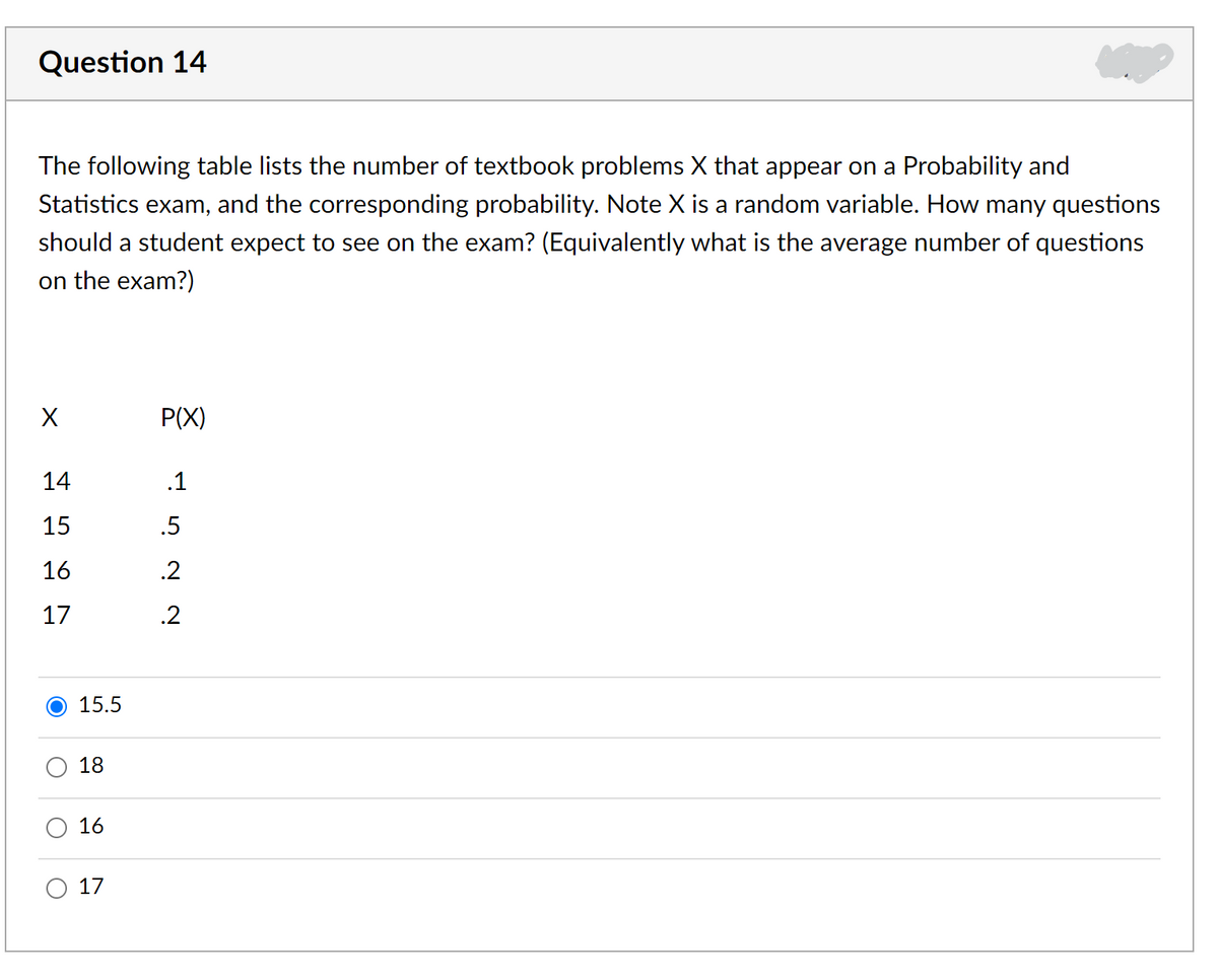 Question 14
The following table lists the number of textbook problems X that appear on a Probability and
Statistics exam, and the corresponding probability. Note X is a random variable. How many questions
should a student expect to see on the exam? (Equivalently what is the average number of questions
on the exam?)
X
P(X)
14
.1
15
.5
16
.2
17
.2
15.5
18
16
17
