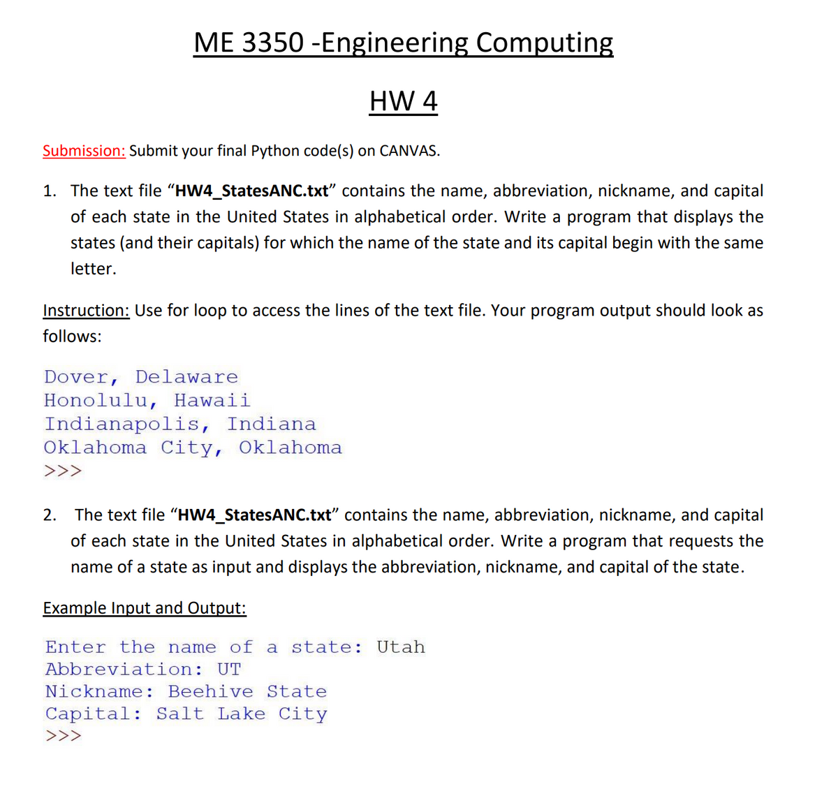 ME 3350 -Engineering Computing
HW 4
Submission: Submit your final Python code(s) on CANVAS.
1. The text file "HW4_StatesANC.txt" contains the name, abbreviation, nickname, and capital
of each state in the United States in alphabetical order. Write a program that displays the
states (and their capitals) for which the name of the state and its capital begin with the same
letter.
Instruction: Use for loop to access the lines of the text file. Your program output should look as
follows:
Dover, Delaware
Honolulu, Hawaii
Indianapolis, Indiana
Oklahoma City, Oklahoma
>>>
2.
The text file "HW4_StatesANC.txt" contains the name, abbreviation, nickname, and capital
of each state in the United States in alphabetical order. Write a program that requests the
name of a state as input and displays the abbreviation, nickname, and capital of the state.
Example Input and Output:
Enter the name of a state: Utah
Abbreviation: UT
Nickname: Beehive State
Capital: Salt Lake City
>>>
