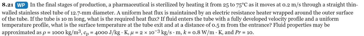 8.21 WP In the final stages of production, a pharmaceutical is sterilized by heating it from 25 to 75°C as it moves at o.2 m/s through a straight thin-
walled stainless steel tube of 12.7-mm diameter. A uniform heat flux is maintained by an electric resistance heater wrapped around the outer surface
of the tube. If the tube is 10 m long, what is the required heat flux? If fluid enters the tube with a fully developed velocity profile and a uniform
temperature profile, what is the surface temperature at the tube exit and at a distance of o.5 m from the entrance? Fluid properties may be
approximated as p = 1000 kg/m³, c, = 4000 J/kg · K, µ = 2 × 10-3 kg/s · m, k = 0.8 W/m · K, and Pr = 10.
