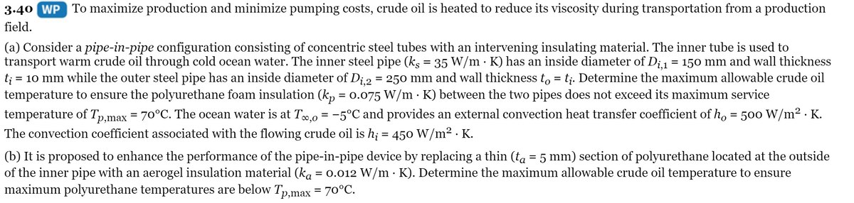 3.40 WP To maximize production and minimize pumping costs, crude oil is heated to reduce its viscosity during transportation from a production
field.
(a) Consider a pipe-in-pipe configuration consisting of concentric steel tubes with an intervening insulating material. The inner tube is used to
transport warm crude oil through cold ocean water. The inner steel pipe (ks = 35 W/m · K) has an inside diameter of Di1 = 150 mm and wall thickness
t; = 10 mm while the outer steel pipe has an inside diameter of Di.2 = 250 mm and wall thickness to = t;. Determine the maximum allowable crude oil
temperature to ensure the polyurethane foam insulation (k, = 0.075 W/m K) between the two pipes does not exceed its maximum service
temperature of Tp,max = 70°C. The ocean water is at To,0 = -5°C and provides an external convection heat transfer coefficient of h, = 500 W/m² · K.
The convection coefficient associated with the flowing crude oil is h; = 450 W/m2 . K.
(b) It is proposed to enhance the performance of the pipe-in-pipe device by replacing a thin (ta = 5 mm) section of polyurethane located at the outside
of the inner pipe with an aerogel insulation material (ka = 0.012 W/m · K). Determine the maximum allowable crude oil temperature to ensure
maximum polyurethane temperatures are below Tp,max = 70°C.
