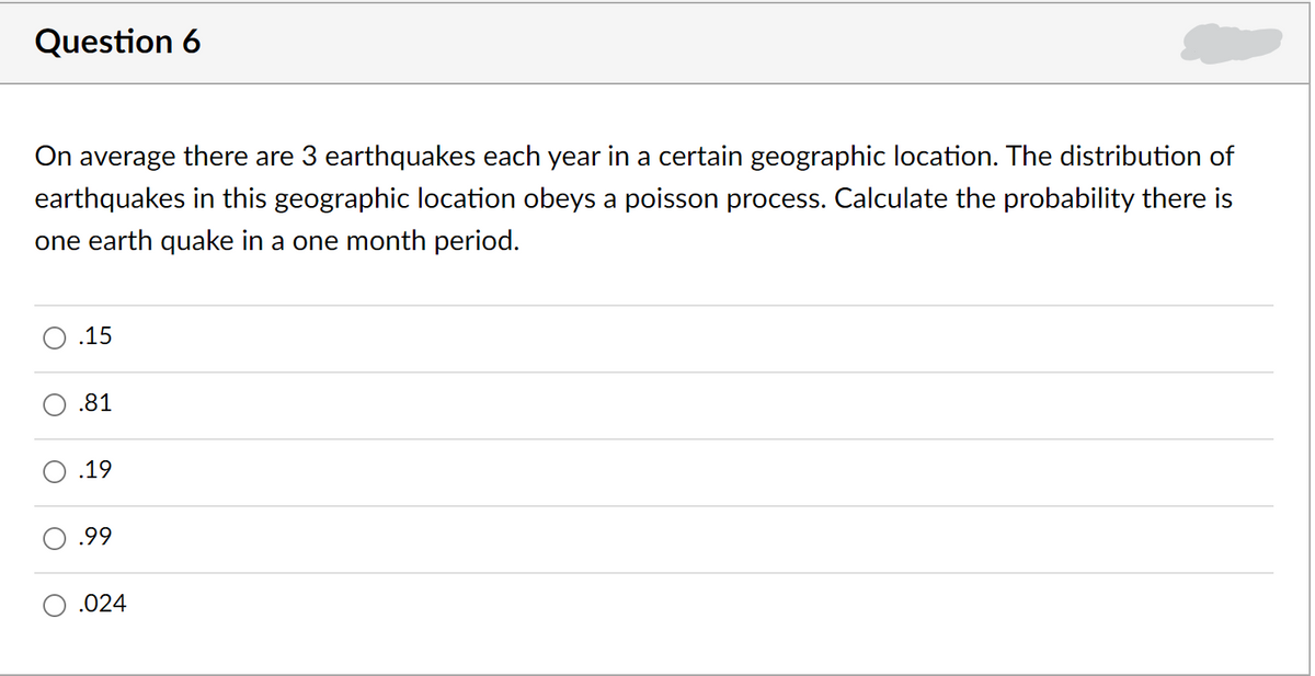 Question 6
On average there are 3 earthquakes each year in a certain geographic location. The distribution of
earthquakes in this geographic location obeys a poisson process. Calculate the probability there is
one earth quake in a one month period.
.15
.81
.19
.99
.024
