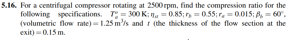 5.16. For a centrifugal compressor rotating at 2500 rpm, find the compression ratio for the
following specifications. T = 300 K; 79
(volumetric flow rate)=1.25 m³/s and t (the thickness of the flow section at the
exit) = 0.15 m.
= 0.85; r, = 0.55; ra = 0.015; B,
60°,
