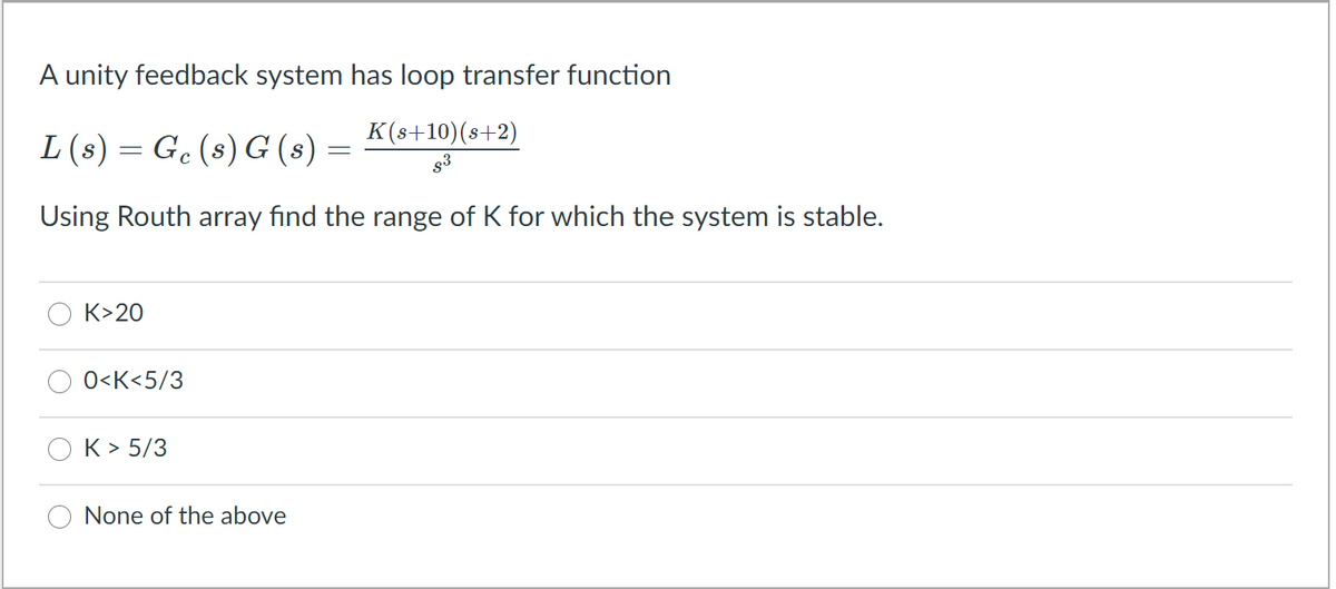 A unity feedback system has loop transfer function
K(s+10)(s+2)
L(s) = G. (s) G (s)
Using Routh array find the range of K for which the system is stable.
K>20
0<K<5/3
K> 5/3
None of the above
