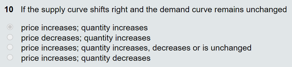 10 If the supply curve shifts right and the demand curve remains unchanged
price increases; quantity increases
price decreases; quantity increases
price increases; quantity increases, decreases or is unchanged
price increases; quantity decreases
