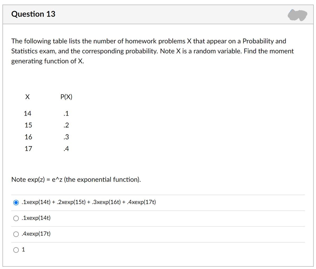 Question 13
The following table lists the number of homework problems X that appear on a Probability and
Statistics exam, and the corresponding probability. Note X is a random variable. Find the moment
generating function of X.
P(X)
14
.1
15
.2
16
.3
17
.4
Note exp(z) = e^z (the exponential function).
O .1xexp(14t) + .2xexp(15t) + .3xexp(16t) + .4xexp(17t)
.1хеxp(14t)
4xеxp(17t)
O 1
