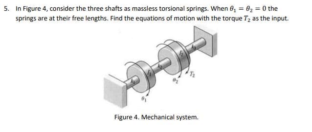 5. In Figure 4, consider the three shafts as massless torsional springs. When 0, = 02 = 0 the
springs are at their free lengths. Find the equations of motion with the torque T, as the input.
Figure 4. Mechanical system.
