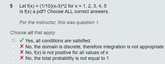 Let f(x) = (1/10)(x-3)^2 for x = 1, 2, 3, 4, 5
Is f(x) a pdf? Choose ALL correct answers.
For the instructor, this was question 1.
Choose all that apply.
V Yes, all conditions are satisfied
X No, the domain is discrete, therefore integration is not appropriate
X No, f(x) is not positive for all values of x
O X No, the total probability is not equal to 1
