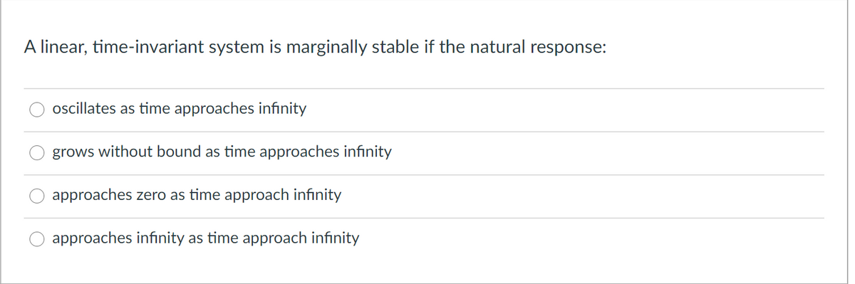 A linear, time-invariant system is marginally stable if the natural response:
oscillates as time approaches infinity
grows without bound as time approaches infinity
approaches zero as time approach infinity
approaches infinity as time approach infinity
