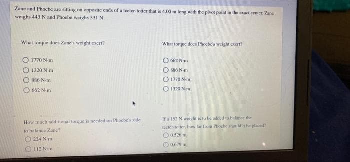 Zane and Phocbe are sitting on opposite ends of a tecter-totter that is 4.00 m long with the pivot point in the exact center. Zane
weighs 443 N and Phoebe weighs 331 N.
What torque does Zane's weight cxert?
What torque does Phoebe's weight exert?
O 1770 N-m
662 N-m
1320 N m
886 N-m
886 N-m
O 1770 N-m
O 662 N-m
O 1320 N-m
Ifa 152 N weight is to be added to balance the
How much additional torque is needed on Phoebe's side
teeter-totter, how far from Phocbe should it be placed
to balance Zane?
0.526 m.
224 N m
O 0,679 m
112 N-m
