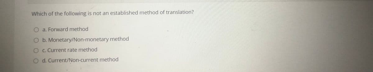 Which of the following is not an established method of translation?
O a. Forward method
O b. Monetary/Non-monetary method
O c. Current rate method
O d. Current/Non-current method
