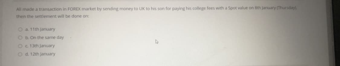 Ali made a transaction in FOREX market by sending money to UK to his son for paying his college fees with a Spot value on 8th January (Thursday),
then the settlement will be done on:
O a 11th January
O b. On the same day
Oc 13th January
O d. 12th January
