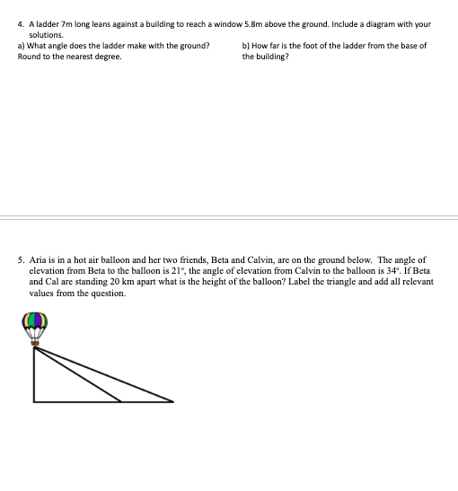 4. A ladder 7m long leans against a building to reach a window 5.8m above the ground. Include a diagram with your
solutions.
a) What angle does the ladder make with the ground?
Round to the nearest degree.
b) How far is the foot of the ladder from the base of
the building?
5. Aria is in a hot air balloon and her two friends, Beta and Calvin, are on the ground below. The angle of
elevation from Beta to the balloon is 21°, the angle of elevation from Calvin to the balloon is 34°. If Beta
and Cal are standing 20 km apart what is the height of the balloon? Label the triangle and add all relevant
values from the question.