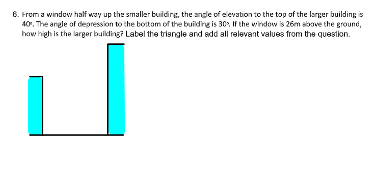 6. From a window half way up the smaller building, the angle of elevation to the top of the larger building is
40°. The angle of depression to the bottom of the building is 30°. If the window is 26m above the ground,
how high is the larger building? Label the triangle and add all relevant values from the question.