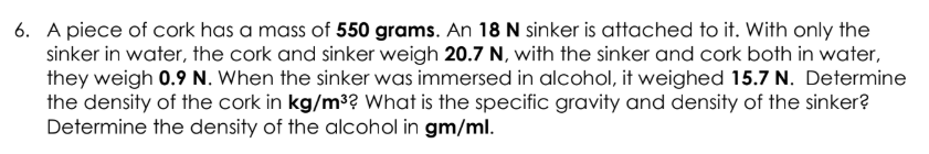 6. A piece of cork has a mass of 550 grams. An 18 N sinker is attached to it. With only the
sinker in water, the cork and sinker weigh 20.7 N, with the sinker and cork both in water,
they weigh 0.9 N. When the sinker was immersed in alcohol, it weighed 15.7 N. Determine
the density of the cork in kg/m³? What is the specific gravity and density of the sinker?
Determine the density of the alcohol in gm/ml.
