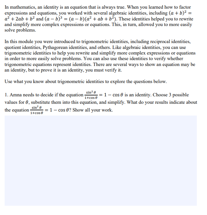 In mathematics, an identity is an equation that is always true. When you learned how to factor
expressions and equations, you worked with several algebraic identities, including (a + b)? =
a? + 2ab + b? and (a – b)³ = (a – b)(a² + ab + b²). These identities helped you to rewrite
and simplify more complex expressions or equations. This, in turn, allowed you to more easily
solve problems.
In this module you were introduced to trigonometric identities, including reciprocal identities,
quotient identities, Pythagorean identities, and others. Like algebraic identities, you can use
trigonometric identities to help you rewrite and simplify more complex expressions or equations
in order to more easily solve problems. You can also use these identities to verify whether
trigonometric equations represent identities. There are several ways to show an equation may be
an identity, but to prove it is an identity, you must verify it.
Use what you know about trigonometric identities to explore the questions below.
sin? e
1+cos e
values for 0, substitute them into this equation, and simplify. What do your results indicate about
1. Amna needs to decide if the equation-
1- cos 0 is an identity. Choose 3 possible
the equation sin = 1- cos 8? Show all your work.
1+cose
