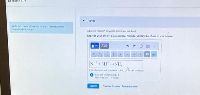 Exercise 6.74
Part B
Write the chemical formula for each of the following
household chemicals
aqueous nitrogen trihydride (ammonia solution)
Express your answer as a chemical formula. Identify the phase in your answer.
x" x
1.
N+3HNH,
DA chemical reaction does not occur for this queston
Express charges as (3
No credt lost. Try again
Submit
Previoun Answer Request Answer
