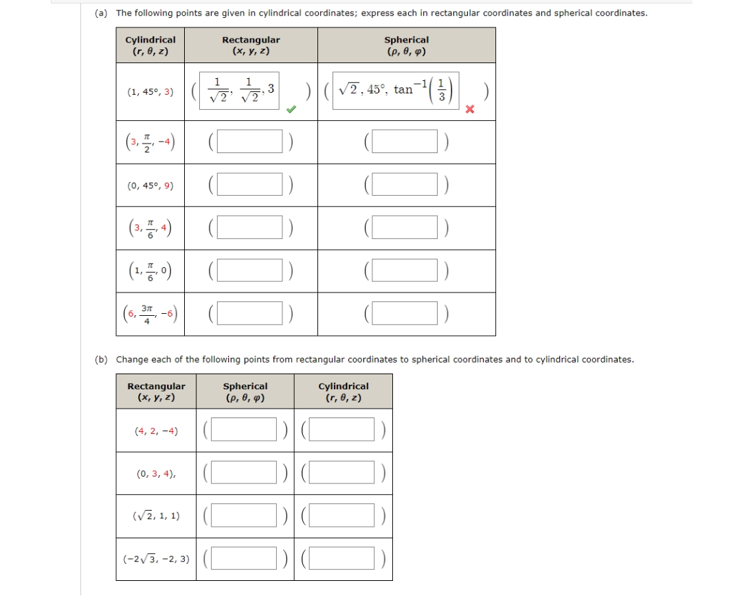 (a) The following points are given in cylindrical coordinates; express each in rectangular coordinates and spherical coordinates.
Cylindrical
(r, 0, z)
Rectangular
(x, y, z)
Spherical
(p, 6, ф)
(1, 45°, 3)|(
1
1
3
V2, 45°, tan
(0, 45°, 9)
(1. 0)
(6, -)
(b) Change each of the following points from rectangular coordinates to spherical coordinates and to cylindrical coordinates.
Rectangular
(х, у, 2)
Spherical
(p, 0, p)
Cylindrical
(r, 0, z)
(4, 2, -4)
(0, 3, 4),
(V2, 1, 1)
(-2/3, -2, 3) | (
