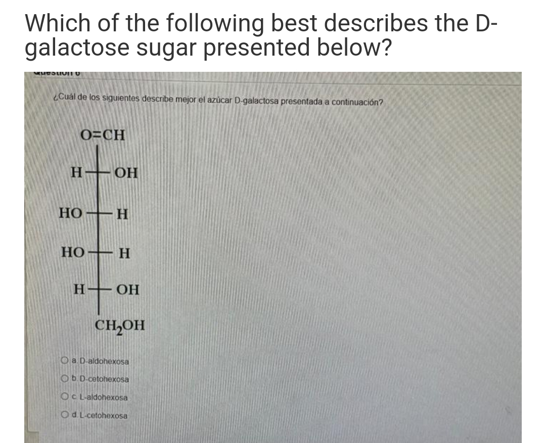 Which of the following best describes the D-
galactose sugar presented below?
Cuál de los siguientes describe mejor el azủcar D-galactosa presentada a continuación?
O=CH
Н— ОН
НО — Н
HO–H
Н—ОН
CH,OH
Oa D-aldohexosa
Ob D-cetohexosa
OC L-aldohexosa
Od L-cetohexosa
