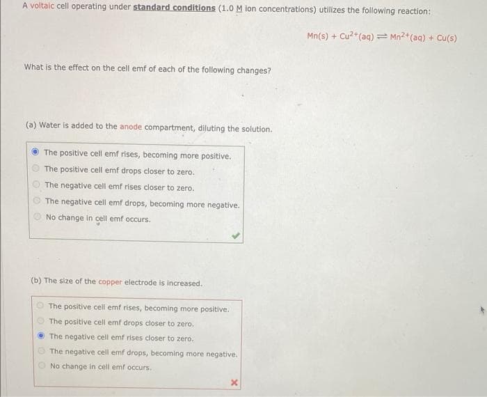 A voltalc cell operating under standard conditions (1.0 M ion concentrations) utilizes the following reaction:
Mn(s) + Cu2+(aq) = Mn2+(aq) + Cu(s)
What is the effect on the cell emf of each of the following changes?
(a) Water is added to the anode compartment, diluting the solution.
The positive cell emf rises, becoming more positive.
The positive cell emf drops closer to zero.
The negative cell emf rises closer to zero.
The negative cell emf drops, becoming more negative.
No change in cell emf occurs.
(b) The size of the copper electrode is increased.
The positive cell emf rises, becoming more positive.
The positive cell emf drops closer to zero.
The negative cell emf rises closer to zero.
The negative cell emf drops, becoming more negative.
No change in cell emf occurs.

