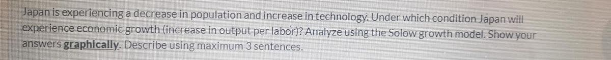 Japan is experiencing a decrease in population and increase in technology. Under which condition Japan will
experience economic growth (increase in output per labor)? Analyze using the Solow growth model. Show your
answers graphically. Describe using maximum 3 sentences.
