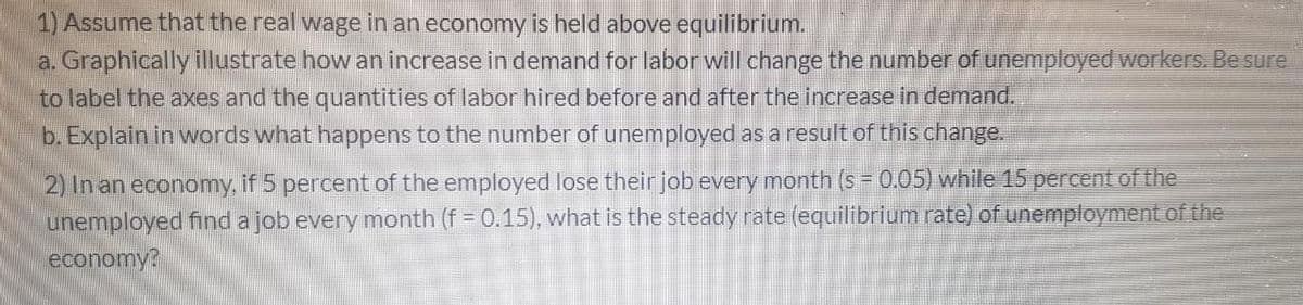 1) Assume that the real wage in an economy is held above equilibrium.
a. Graphically illustrate how an increase in demand for labor will change the number of unemployed workers. Be sure
to label the axes and the quantities of labor hired before and after the increase in demand.
b. Explain in words what happens to the number of unemployed as a result of this change.
2) In an economy, if 5 percent of the employed lose their job every month (s = 0.05) while 15 percent of the
unemployed find a job every month (f = 0.15), what is the steady rate (equilibrium rate) of unemployment of the
economy?
