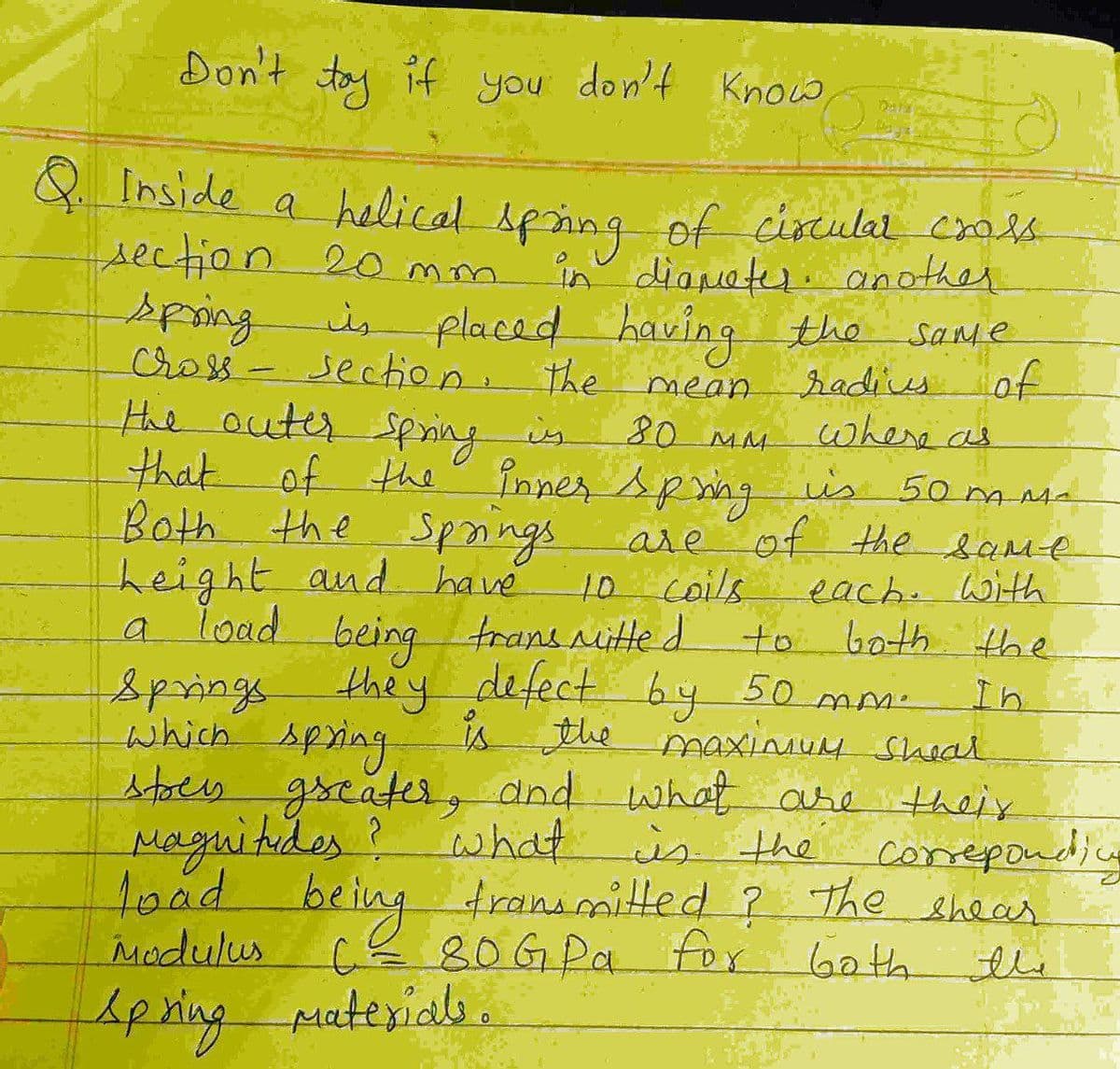Don't tay if you don't Know
Q Inside a crals-
helical Aping of circular
section 20 mm
in diapatr. another
spring
cross- section. the
placed having
Same
hadiusof
where as
mean
the outer Spsing is
80 MM
that of the Pinner spmng is 50 msa
Both the Spaings are
height and have
a load being trans nitte d
of the bame
each.With
to both the
10coils
Springs they defect by 50 mm-
is the maxiuM Shoal
In
which spring
stoes g
greater,
Maguitides?
toad.
Madulus
and what are their
whiat is the corepondi
The
being
tranimitted ?
cE80GPa for Gath
Shear
Apring puterials.
