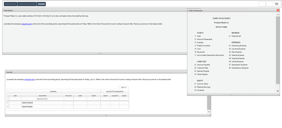 Instructions
Chart of Accounts
Journal
Instructions
Chart of Accounts
Prospect Realty Co. pays weekly salaries of $19,220 on Monday for a six-day workweek ending the preceding Saturday.
CHART OF ACCOUNTS
Prospect Realty Co.
Joumalize the necessary adjusting entry at the end of the accounting period, assuming that the period ends on Friday. Refer to the Chart of Accounts for exact wording of account titles. Round your answer to the nearest dollar.
General Ledger
ASSETS
REVENUE
11 Cash
41 Fees Earned
12 Accounts Receivable
13 Supplies
EXPENSES
14 Prepaid Insurance
51 Advertising Expense
15 Land
52 Insurance Expense
16 Equipment
53 Rent Expense
17 Accumulated Depreciation-Equipment
54 Salaries Expense
55 Supplies Expense
LIABILITIES
58 Utilities Expense
21 Accounts Payable
57 Depreciation Expense
22 Unearned Fees
59 Miscellaneous Expense
23 Salaries Payable
Journal
24 Taxes Payable
Journalize the necessary adjusting entry at the end of the accounting period, assuming that the period ends on Friday, July 31. Refer to the Chart of Accounts for exact wording of account titles. Round your answer to the nearest dollar.
EQUITY
31 Common Stock
PAGE 10
32 Retained Earnings
33 Dividends
JOURNAL
ACCOUNTING EQUATION
DATE
DESCRIPTION
POST. REF.
DEBIT
CREDIT
ASSETS
LIABILITIES
EQUITY
Adjusting Entries
Salaries Expense
Salaries Payable
