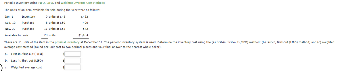 Periodic Inventory Using FIFO, LIFO, and Weighted Average Cost Methods
The units of an item available for sale during the year were as follows:
Jan. 1
Inventory
9 units at $48
$432
Aug. 13
Purchase
8 units at $50
400
Nov. 30
Purchase
11 units at $52
572
Available for sale
28 units
$1,404
There are 11 units of the item in the physical inventory at December 31. The periodic inventory system is used. Determine the inventory cost using the (a) first-in, first-out (FIFO) method; (b) last-in, first-out (LIFO) method; and (c) weighted
average cost method (round per-unit cost to two decimal places and your final answer to the nearest whole dollar).
а.
First-in, first-out (FIFO)
2$
b.
Last-in, first-out (LIFO)
c. Weighted average cost
