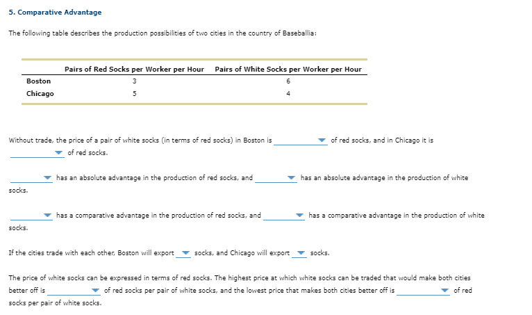 5. Comparative Advantage
The following table describes the production possibilities of two cities in the country of Baseballia:
Pairs of Red Socks per Worker per Hour Pairs of White Socks per Worker per Hour
Boston
3
Chicago
5
Without trade, the price of a pair of white socks (in terms of red socks) in Boston is
of red socks, and in Chicago it is
of red socks.
has an absolute advantage in the production of red socks, and
has an absolute advantage in the production of white
socks.
has a comparative advantage in the production of red socks, and
has a comparative advantage in the production of white
socks.
If the cities trade with each other, Boston will export
socks, and Chicago will export
socks.
The price of white socks can be expressed in terms of red socks. The highest price at which white socks can be traded that would make both cities
better off is
v of red socks per pair of white socks, and the lowest price that makes both cities better off is
of red
socks per pair of white socks.

