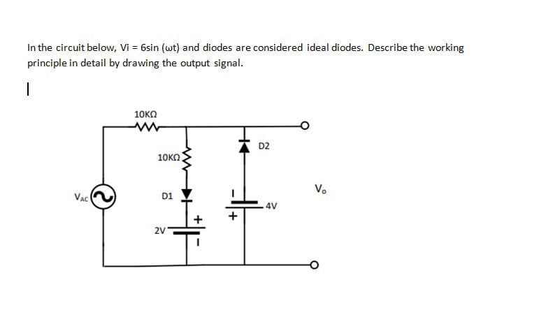 In the circuit below, Vi = 6sin (wt) and diodes are considered ideal diodes. Describe the working
principle in detail by drawing the output signal.
10KO
D2
10KO
V.
VaC
D1
4V
2V
