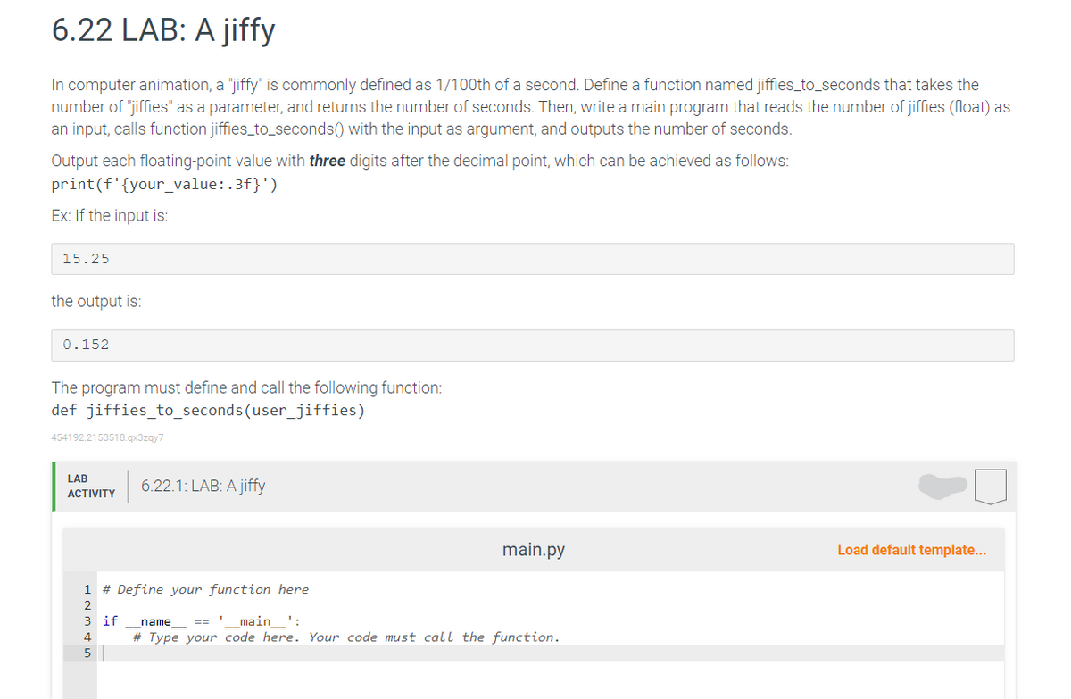 6.22 LAB: A jiffy
In computer animation, a "jiffy" is commonly defined as 1/100th of a second. Define a function named jiffies_to_seconds that takes the
number of "jiffies" as a parameter, and returns the number of seconds. Then, write a main program that reads the number of jiffies (float) as
an input, calls function jiffies_to_seconds() with the input as argument, and outputs the number of seconds.
Output each floating-point value with three digits after the decimal point, which can be achieved as follows:
print (f'{your_value:.3f}')
Ex: If the input is:
15.25
the output is:
0.152
The program must define and call the following function:
def jiffies_to_seconds (user_jiffies)
454192.2153518.qx3zqy7
LAB
ACTIVITY
6.22.1: LAB: A jiffy
1 # Define your function here
2
3 if name == '_____main____':
4
5
main.py
# Type your code here. Your code must call the function.
Load default template...