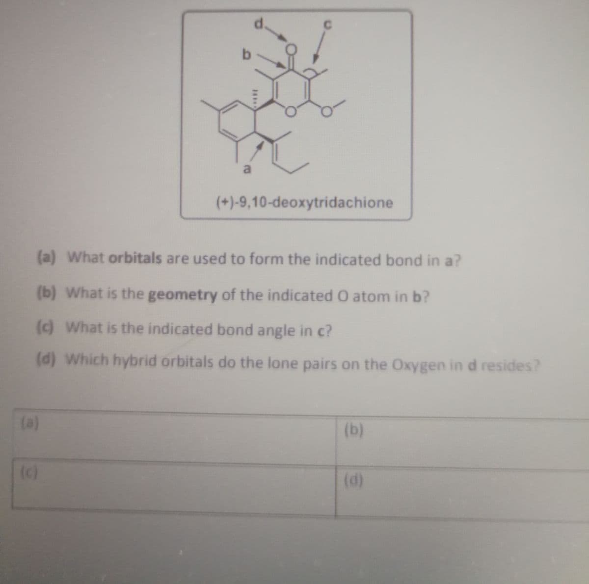 a
(+)-9,10-deoxytridachione
(a) What orbitals are used to form the indicated bond in a?
(b) What is the geometry of the indicated O atom in b?
(c) What is the indicated bond angle in c?
(d) Which hybrid orbitals do the lone pairs on the Oxygen in d resides?
(a)
(b)
(c)
(d)
****
(e)
