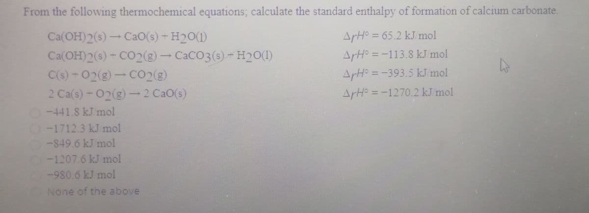 From the following thermochemical equations; calculate the standard enthalpy of formation of calcium carbonate.
Ca(OH)2(s)-CaO(s) - H20(1)
Ca(OH)2(s)- CO2(g)-CACO3(s)-H20(1)
C(s) -02(g)-CO2(g)
ArH = 65.2 kJ mol
%3D
ArH° = -113.8 kJ mol
ArH° = -393.5 kJ mol
2 Ca(s)-02(g)-2 CaO(s)
ArH = -1270.2 kJ mol
-441.8 kJ mol
O-1712.3 kJ mol
-849.6 kJ mol
-1207.6 kJ mol
-980.6 kJ mol
None of the above
