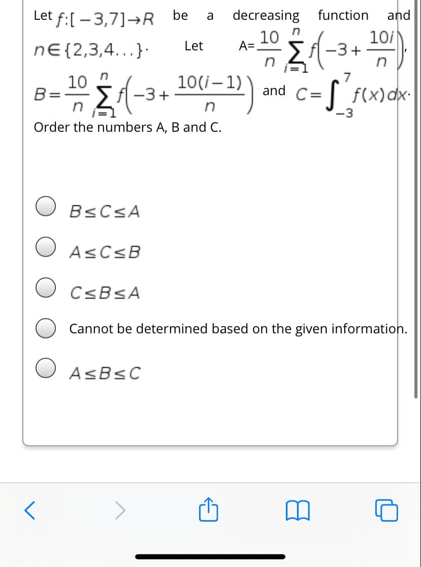 Let f:[ – 3,7]→R be
decreasing
function
and
a
10
A=,
10i
-3+
n
Let
nE{2,3,4...}·
7
10
B=
10(i– 1)
-3+
| f(x)dx-
and
C=
-3
Order the numbers A, B and C.
O BSCSA
O ASCSB
O CSBSA
Cannot be determined based on the given information.
O ASBSC
