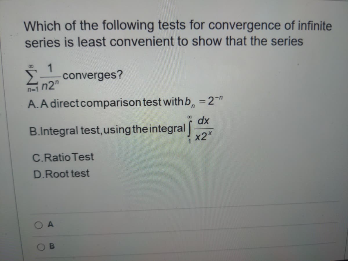 Which of the following tests for convergence of infinite
series is least convenient to show that the series
1
converges?
n2"
n-1
A.A directcomparison test with b, = 2-"
dx
B.Integral test, using the integral
x2X
C.Ratio Test
D.Root test
O A
