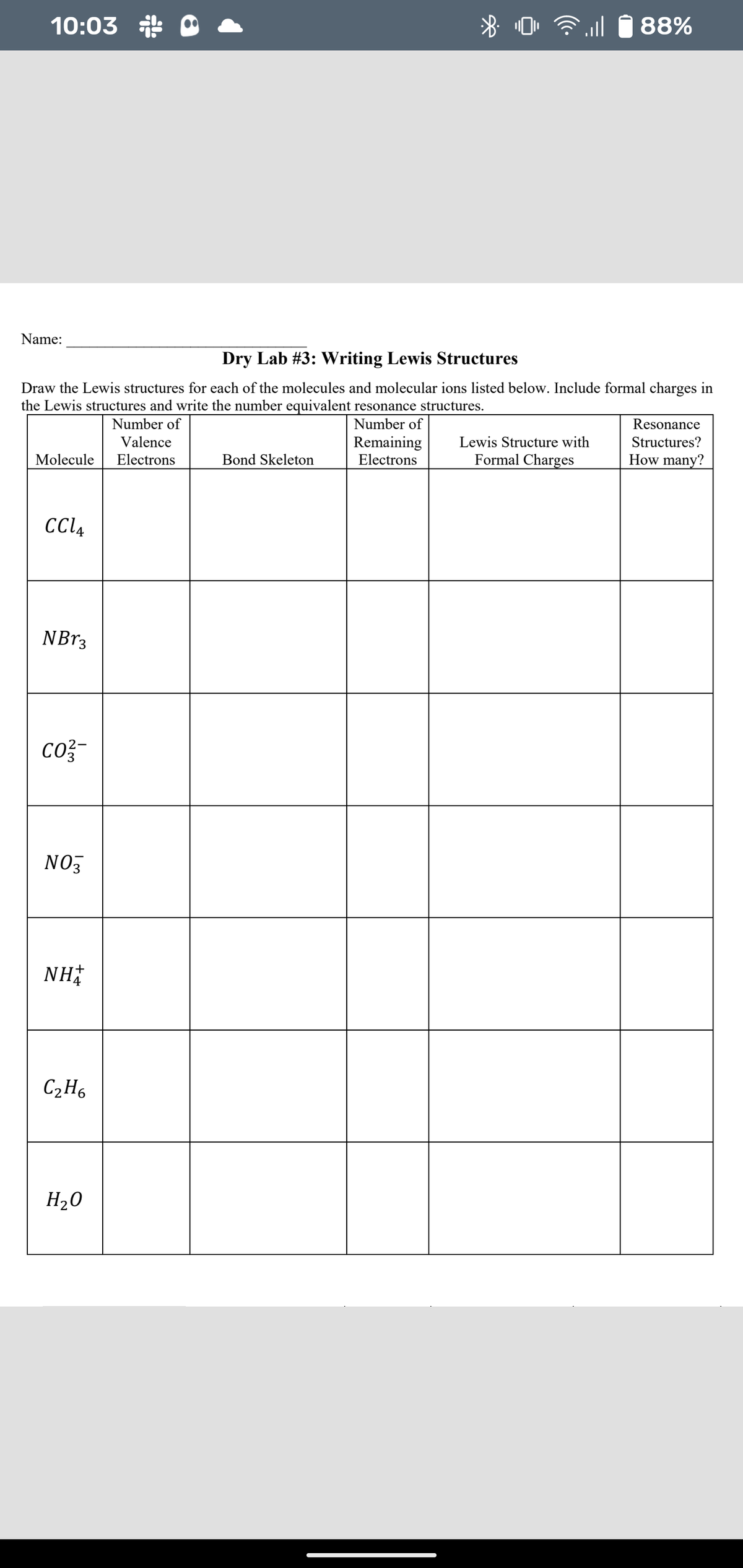 10:03
88%
Name:
Dry Lab #3: Writing Lewis Structures
Draw the Lewis structures for each of the molecules and molecular ions listed below. Include formal charges in
the Lewis structures and write the number equivalent resonance structures.
Number of
Number of
Resonance
Remaining
Electrons
Valence
Lewis Structure with
Structures?
Molecule
Electrons
Bond Skeleton
Formal Charges
How many?
CCL4
NB13
co?-
NO3
NH
C2H6
H20
