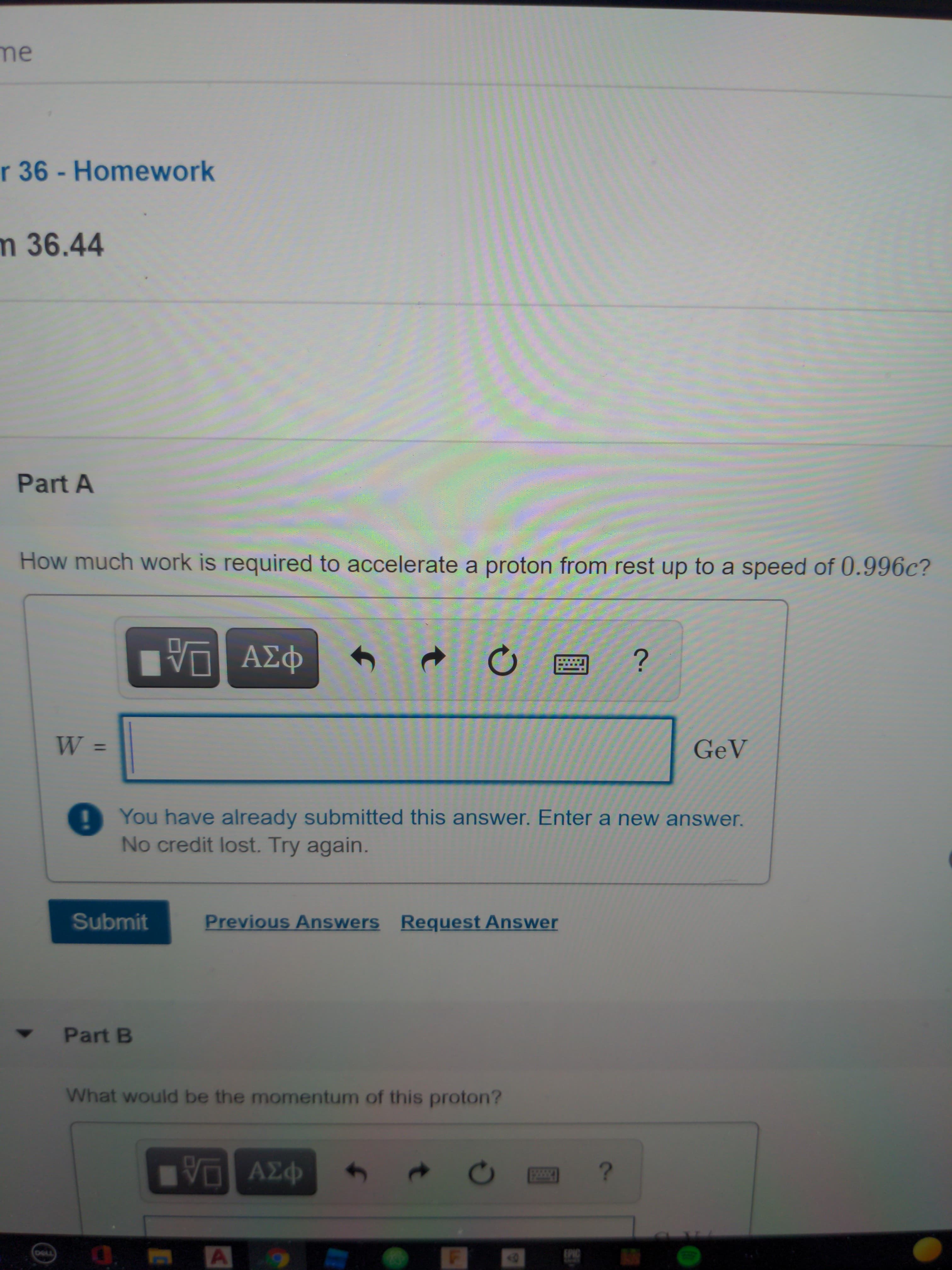 How much work is required to accelerate a proton from rest up to a speed of 0.996c?
ΑΣφ
W
GeV
%3D
You have already submitted this answer. Enter a new answer.
No credit lost. Try again.
