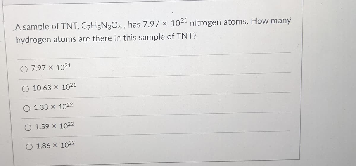 **Question:**

A sample of TNT, \( C_7H_5N_3O_6 \), has \( 7.97 \times 10^{21} \) nitrogen atoms. How many hydrogen atoms are there in this sample of TNT?

**Options:**
- 7.97 × 10²¹
- 10.63 × 10²¹
- 1.33 × 10²²
- 1.59 × 10²²
- 1.86 × 10²²