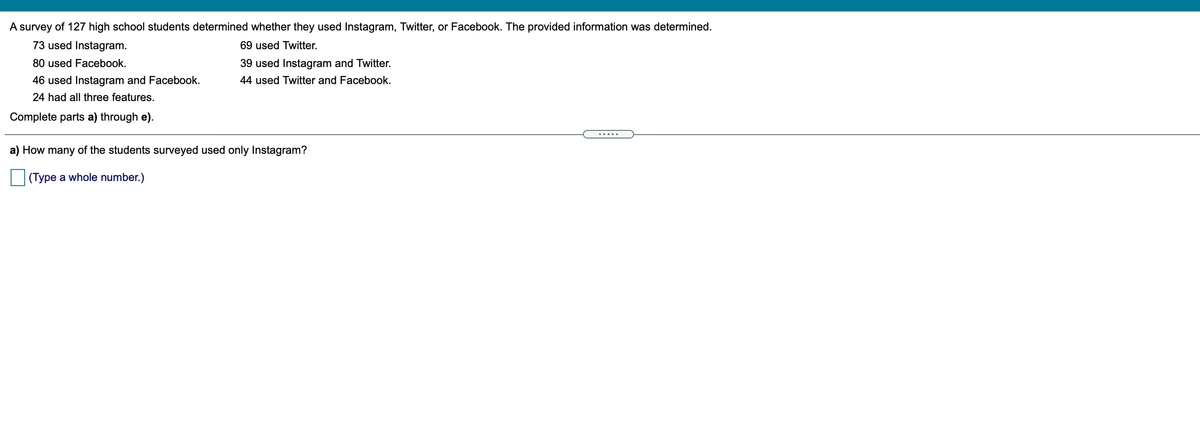 A survey of 127 high school students determined whether they used Instagram, Twitter, or Facebook. The provided information was determined.
73 used Instagram.
69 used Twitter.
80 used Facebook.
39 used Instagram and Twitter.
46 used Instagram and Facebook.
44 used Twitter and Facebook.
24 had all three features.
Complete parts a) through e).
.....
a) How many of the students surveyed used only Instagram?
(Type a whole number.)
