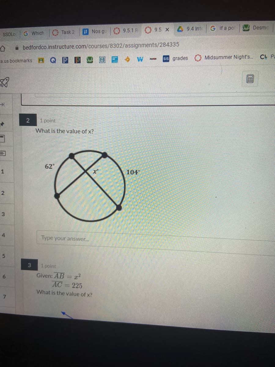 9.5.1 R
4 9.4 Inte
G ifa pol
A Desmo
G Which
O Task 2
I! Nos gu
9.5 X
SSOLO
A bedfordco.instructure.com/courses/8302/assignments/284335
sIs grades
Midsummer Night's..
CL Pa
PURM
a.us bookmarks A Q P
1 point
What is the value of x?
62°
104°
3
4.
Type your answer..
1 point
Given: AB = x?
AC= 225
6.
What is the value of x?
7.
