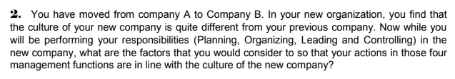 2. You have moved from company A to Company B. In your new organization, you find that
the culture of your new company is quite different from your previous company. Now while you
will be performing your responsibilities (Planning, Organizing, Leading and Controlling) in the
new company, what are the factors that you would consider to so that your actions in those four
management functions are in line with the culture of the new company?
