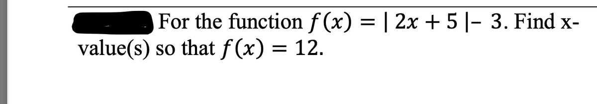 For the function f (x) = | 2x + 5|- 3. Find x-
value(s) so that f (x) = 12.
