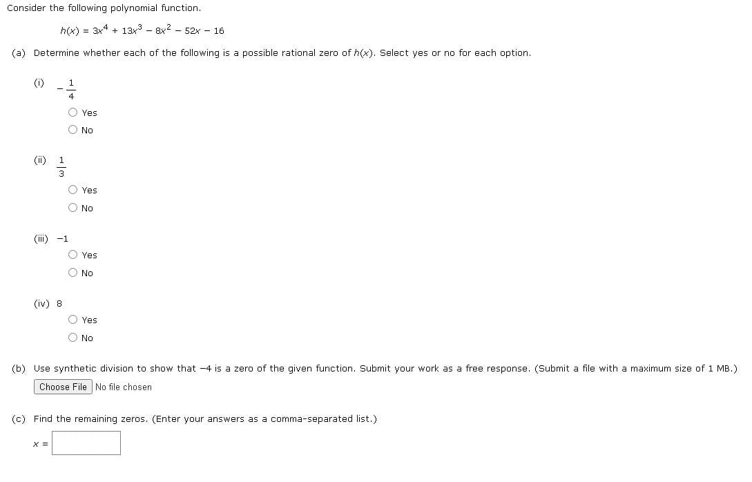 Consider the following polynomial function.
h(x) = 3x4 + 13x - 8x? - 52x - 16
(a) Determine whether each of the following is a possible rational zero of h(x). Select yes or no for each option.
(i)
O Yes
No
(ii)
O Yes
No
(iii) -1
O Yes
O No
(iv) 8
O Yes
O No
(b) Use synthetic division to show that -4 is a zero of the given function. Submit your work as a free response. (Submit a file with a maximum size of 1 MB.)
Choose File No file chosen
(c) Find the remaining zeros. (Enter your answers as a comma-separated list.)
X =
O O
