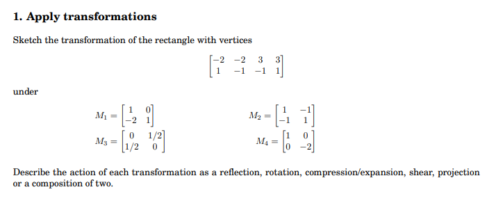 1. Apply transformations
Sketch the transformation of the rectangle with vertices
-2 -2 3 3]
-1
-1
under
M1 =
M2
1/2]
[1/2 0
M3
M4
Describe the action of each transformation as a reflection, rotation, compression/expansion, shear, projection
or a composition of two.
