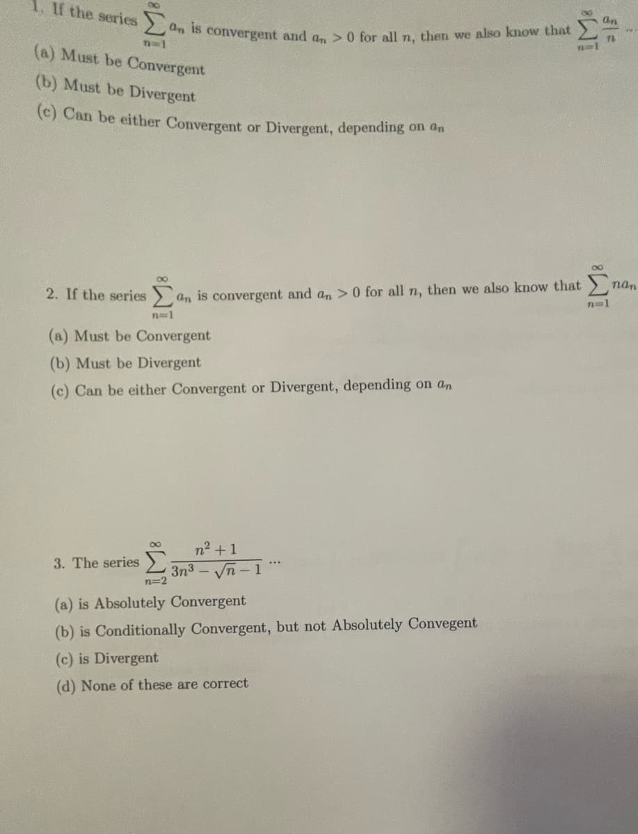 1. If the series
n=1
(a) Must be Convergent
(b) Must be Divergent
(c) Can be either Convergent or Divergent, depending on an
3. The series
an is convergent and an> 0 for all n, then we also know that
2. If the series an is convergent and an > 0 for all n, then we also know that
n=1
(a) Must be Convergent
(b) Must be Divergent
(c) Can be either Convergent or Divergent, depending on an
n=2
n² +1
3n3 — √n
...
11
(a) is Absolutely Convergent
(b) is Conditionally Convergent, but not Absolutely Convegent
(c) is Divergent
(d) None of these are correct
an
71
n=1
nan