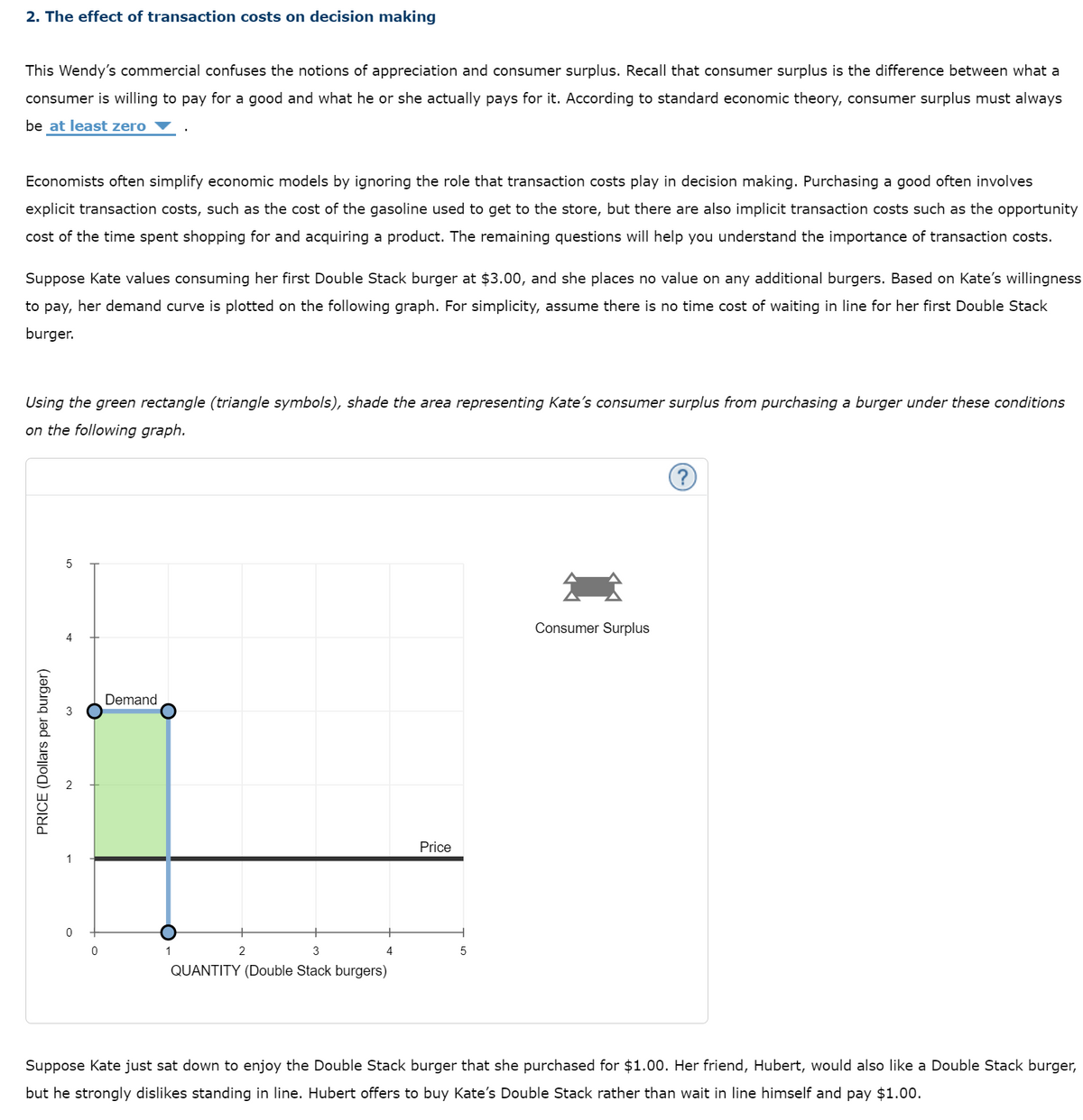 2. The effect of transaction costs on decision making
This Wendy's commercial confuses the notions of appreciation and consumer surplus. Recall that consumer surplus is the difference between what a
consumer is willing to pay for a good and what he or she actually pays for it. According to standard economic theory, consumer surplus must always
be at least zero
Economists often simplify economic models by ignoring the role that transaction costs play in decision making. Purchasing a good often involves
explicit transaction costs, such as the cost of the gasoline used to get to the store, but there are also implicit transaction costs such as the opportunity
cost of the time spent shopping for and acquiring a product. The remaining questions will help you understand the importance of transaction costs.
Suppose Kate values consuming her first Double Stack burger at $3.00, and she places no value on any additional burgers. Based on Kate's willingness
to pay, her demand curve is plotted on the following graph. For simplicity, assume there is no time cost of waiting in line for her first Double Stack
burger.
Using the green rectangle (triangle symbols), shade the area representing Kate's consumer surplus from purchasing a burger under these conditions
on the following graph.
Consumer Surplus
Demand
Price
1
1
2
3
5
QUANTITY (Double Stack burgers)
Suppose Kate just sat down to enjoy the Double Stack burger that she purchased for $1.00. Her friend, Hubert, would also like a Double Stack burger,
but he strongly dislikes standing in line. Hubert offers to buy Kate's Double Stack rather than wait in line himself and pay $1.00.
PRICE (Dollars per burger)
