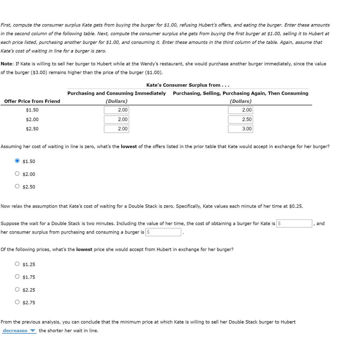 First, compute the consumer surplus Kate gets from buying the burger for $1.00, refusing Hubert's offers, and eating the burger. Enter these amounts
in the second column of the following table. Next, compute the consumer surplus she gets from buying the first burger at $1.00, selling it to Hubert at
each price listed, purchasing another burger for $1.00, and consuming it. Enter these amounts in the third column of the table. Again, assume that
Kate's cost of waiting in line for a burger is zero.
Note: If Kate is willing to sell her burger to Hubert while at the Wendy's restaurant, she would purchase another burger immediately, since the value
of the burger ($3.00) remains higher than the price of the burger ($1.00).
Kate's Consumer Surplus from ...
Purchasing and Consuming Immediately
Purchasing, Selling, Purchasing Again, Then Consuming
Offer Price from Friend
(Dollars)
(Dollars)
$1.50
2.00
2.00
$2.00
2.00
2.50
$2.50
2.00
3.00
Assuming her cost of waiting in line is zero, what's the lowest of the offers listed in the prior table that Kate would accept in exchange for her burger?
$1.50
O $2.00
O $2.50
Now relax the assumption that Kate's cost of waiting for a Double Stack is zero. Specifically, Kate values each minute of her time at $0.25.
Suppose the wait for a Double Stack is two minutes. Including the value of her time, the cost of obtaining a burger for Kate is $
, and
her consumer surplus from purchasing and consuming a burger is $
Of the following prices, what's the lowest price she would accept from Hubert in exchange for her burger?
O $1.25
O $1.75
O $2.25
O $2.75
From the previous analysis, you can conclude that the minimum price at which Kate is willing to sell her Double Stack burger to Hubert
decreases
the shorter her wait in line.
