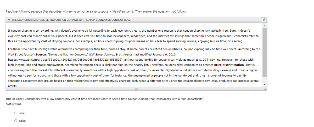 Read the following passage that describes why some consumers clip coupons while others don't. Then answer the question that follows.
▼ THE ECONOMIC RATIONALE BEHIND COUPON CLIPPING, BY THE APLIA ECONOMICS CONTENT TEAM
If coupon clipping is so rewarding, why doesn't everyone do it? According to basic economic theory, the number one reason is that coupon clipping isn't actually free. Sure, it doesn't
explicitly cost you money out of your pocket, but it does cost you time to scan newspapers, magazines, and the Internet for savings that sometimes seem insignificant. Economists refer to
this as the opportunity cost of clipping coupons. For example, an hour spent clipping coupons means an hour less to spend earning income, enjoying leisure time, or sleeping.
For those who have fewer high-value alternatives competing for their time, such as stay-at-home parents or retired senior citizens, coupon clipping may be time well spent. ACcording to the
Wall Street Journal (Source: "Doing the Math on Coupons," Wall Street Journal, Brett Arends, last modified February 9, 2010,
https://www.wsj.com/articles/SB10001424052748704820904575055392244583592), an hour spent looking for coupons can yield as much as $100 in savings. However, for those with
high-income jobs and stable employment, searching for coupon deals is likely not high on the priority list. Therefore, coupons allow companies to practice price discrimination. That is,
coupons segment the market into different consumer types-those with a high opportunity cost of time (for example, high-income individuals with demanding careers) and, thus, a higher
willingness to pay for a good, and those with a low opportunity cost of time (for instance, the unemployed or people not in the workforce) and, thus, a lower willingness to pay. By
separating consumers into groups based on their willingness to pay and effectively charging each group a different price (since the coupon clippers pay less), producers can increase overall
profits.
True or False: Consumers with a low opportunity cost of time are more likely to spend time coupon clipping than consumers with a high opportunity
cost of time.
O True
O False
